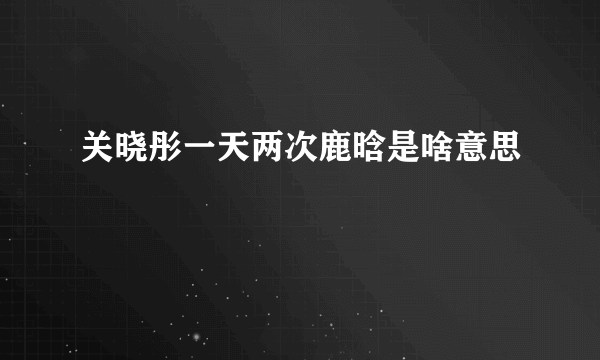 关晓彤一天两次鹿晗是啥意思