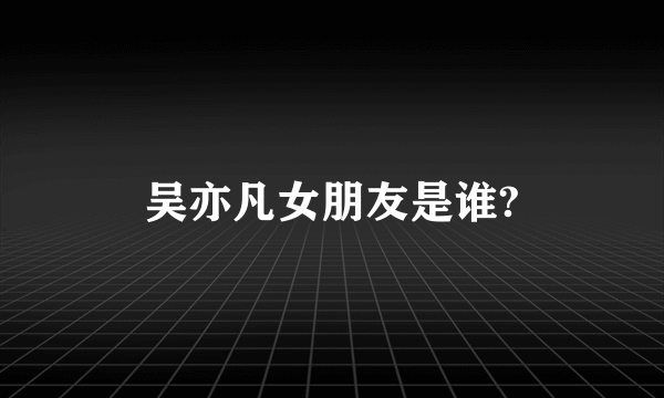 吴亦凡女朋友是谁?