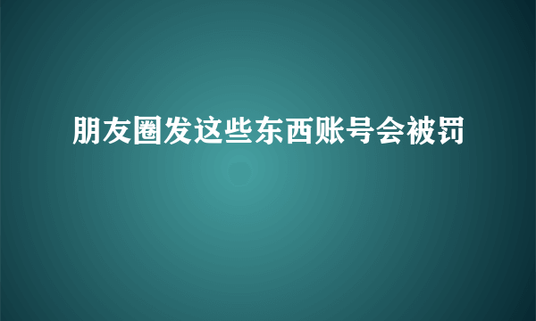 朋友圈发这些东西账号会被罚