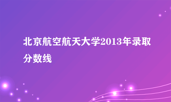 北京航空航天大学2013年录取分数线
