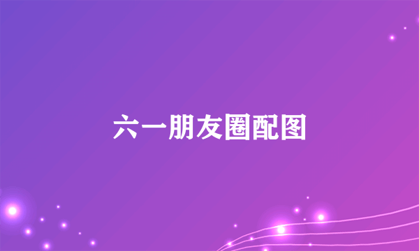 六一朋友圈配图