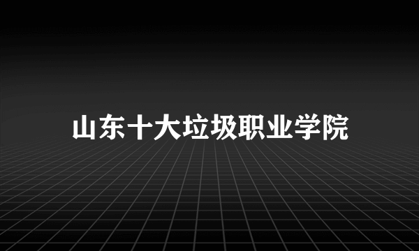 山东十大垃圾职业学院