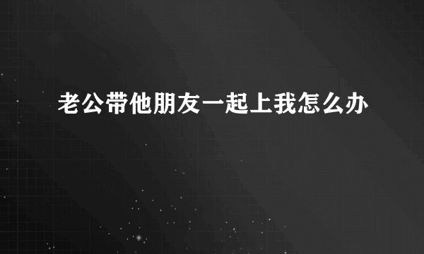 老公带他朋友一起上我怎么办