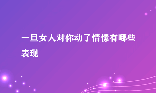 一旦女人对你动了情愫有哪些表现