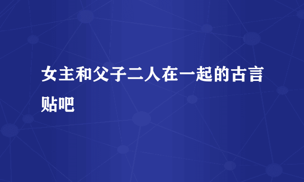 女主和父子二人在一起的古言贴吧