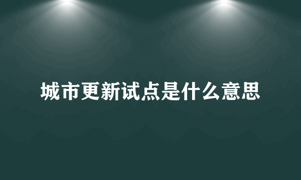 城市更新试点是什么意思