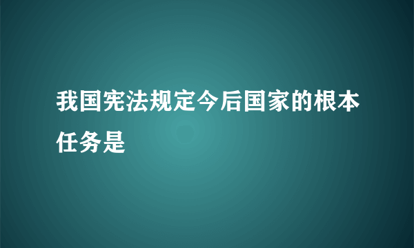 我国宪法规定今后国家的根本任务是