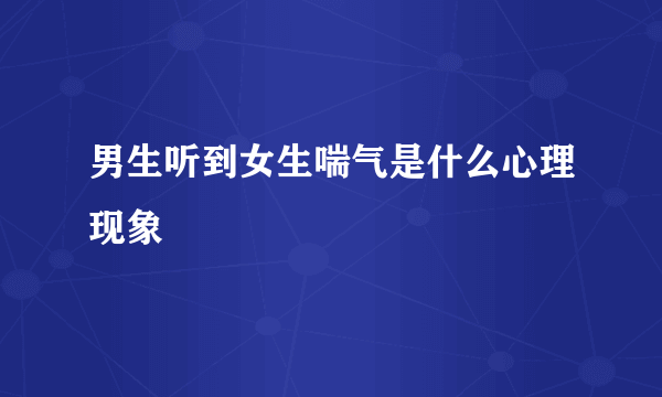 男生听到女生喘气是什么心理现象