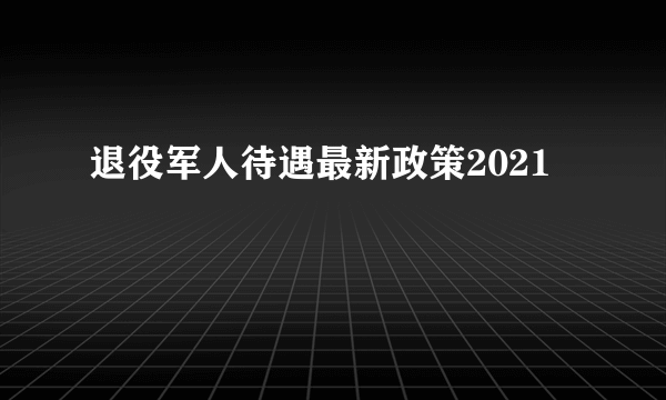 退役军人待遇最新政策2021