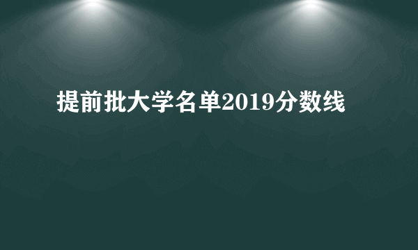 提前批大学名单2019分数线