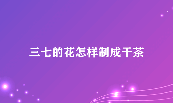 三七的花怎样制成干茶