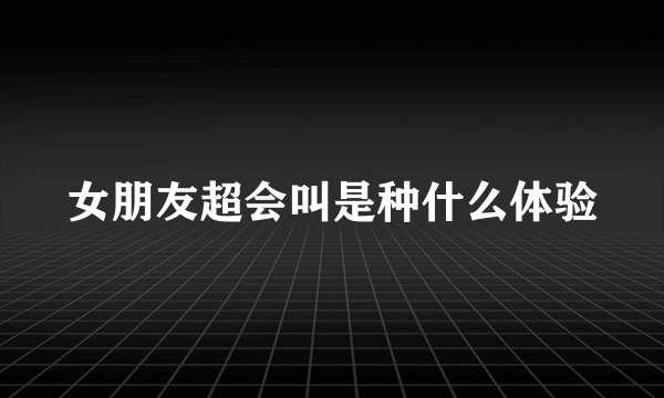 女朋友超会叫是种什么体验