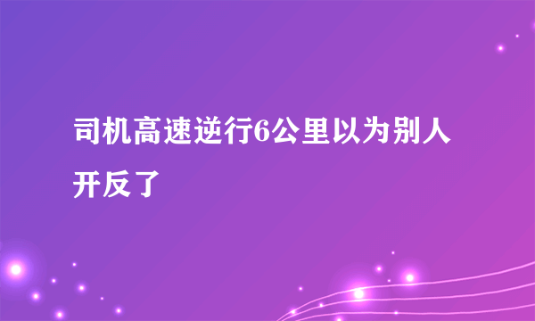 司机高速逆行6公里以为别人开反了