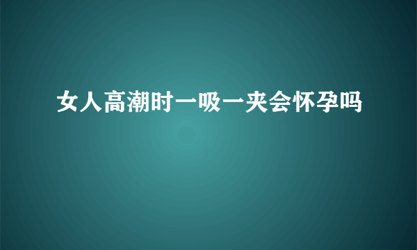 女人高潮时一吸一夹会怀孕吗