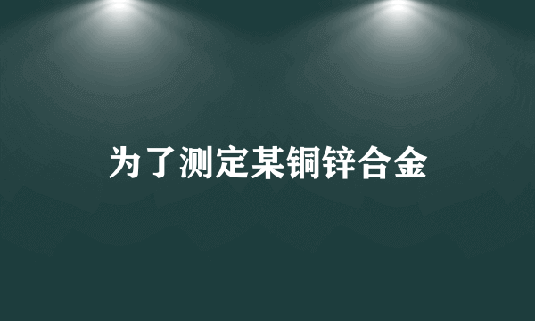 为了测定某铜锌合金