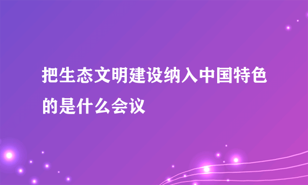 把生态文明建设纳入中国特色的是什么会议
