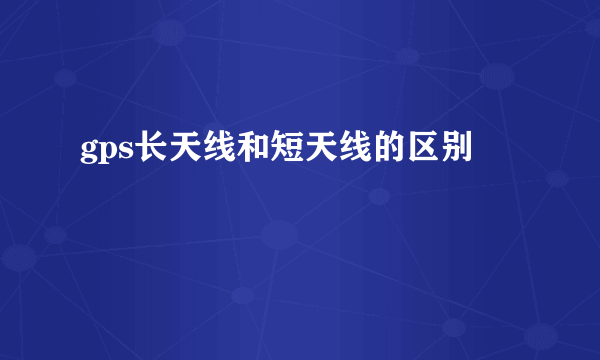 gps长天线和短天线的区别