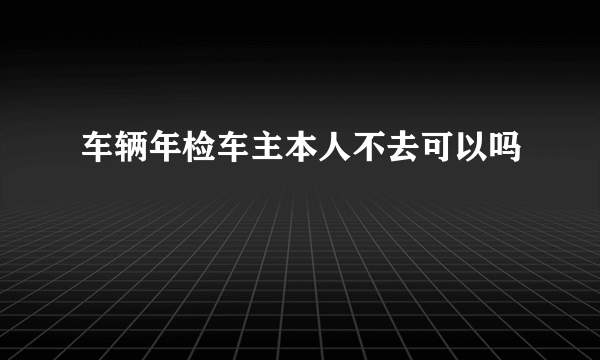 车辆年检车主本人不去可以吗