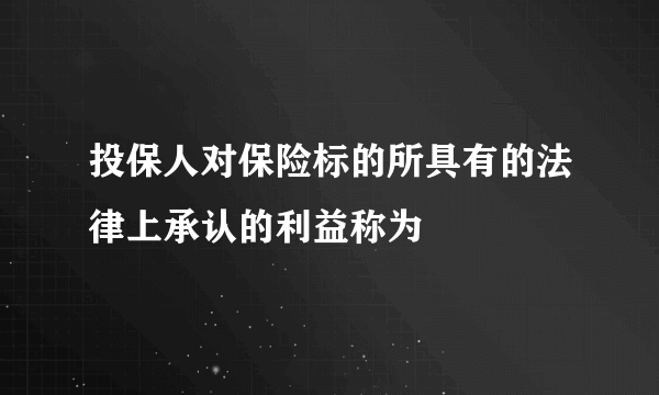 投保人对保险标的所具有的法律上承认的利益称为