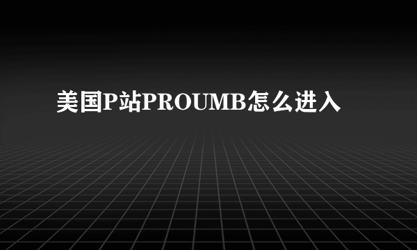 美国P站PROUMB怎么进入