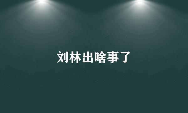 刘林出啥事了