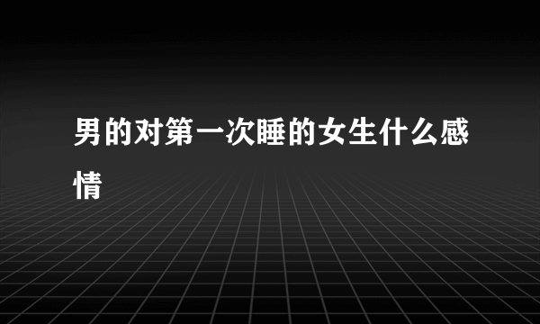男的对第一次睡的女生什么感情