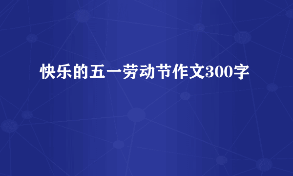 快乐的五一劳动节作文300字