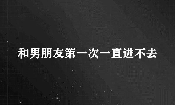 和男朋友第一次一直进不去