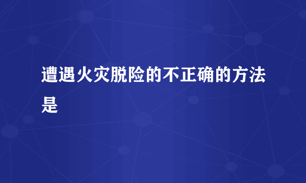 遭遇火灾脱险的不正确的方法是