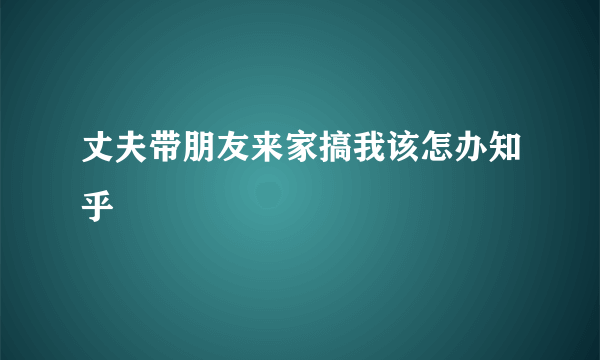 丈夫带朋友来家搞我该怎办知乎