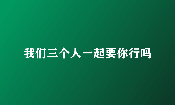 我们三个人一起要你行吗