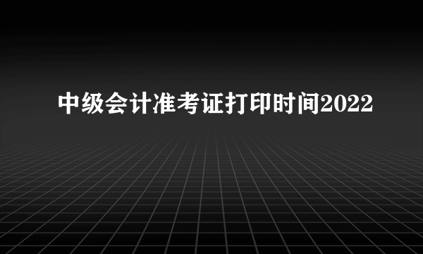 中级会计准考证打印时间2022