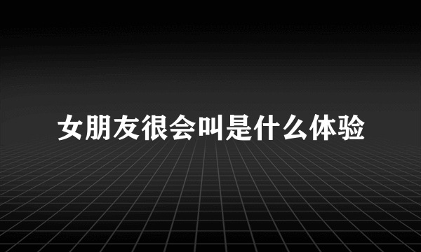 女朋友很会叫是什么体验