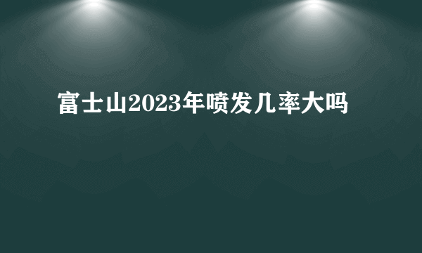 富士山2023年喷发几率大吗