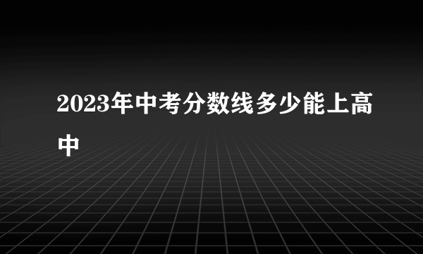 2023年中考分数线多少能上高中
