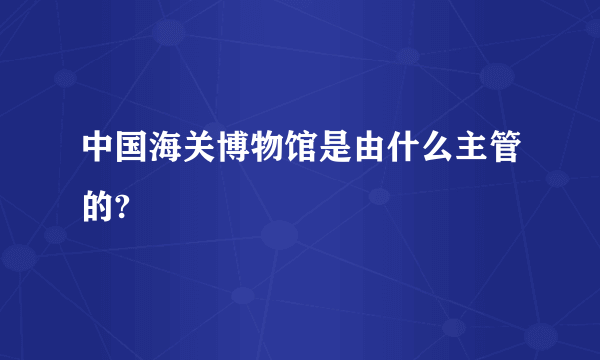 中国海关博物馆是由什么主管的?