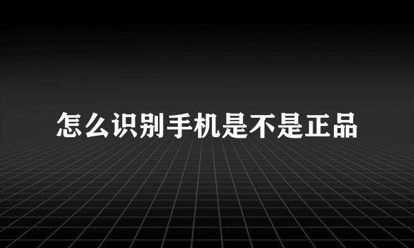 怎么识别手机是不是正品