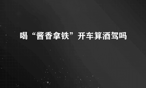 喝“酱香拿铁”开车算酒驾吗