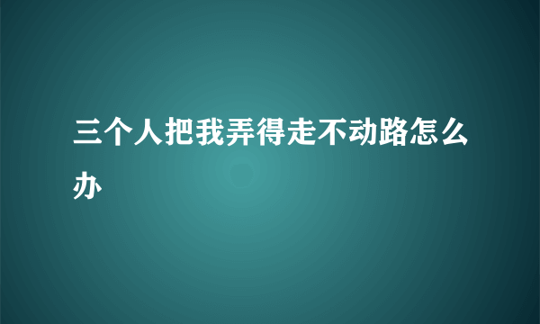 三个人把我弄得走不动路怎么办