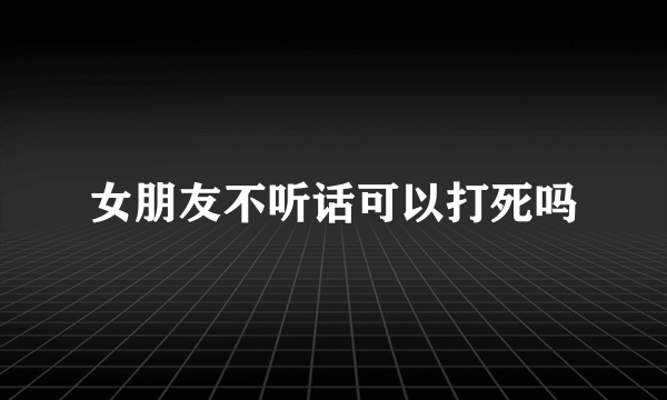女朋友不听话可以打死吗