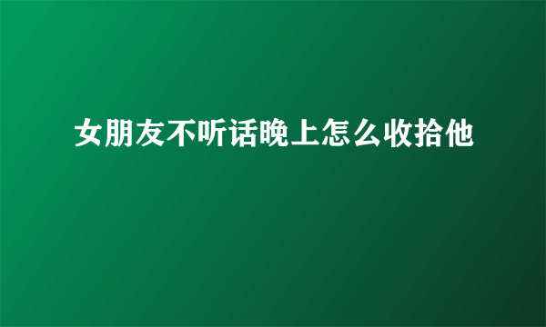 女朋友不听话晚上怎么收拾他
