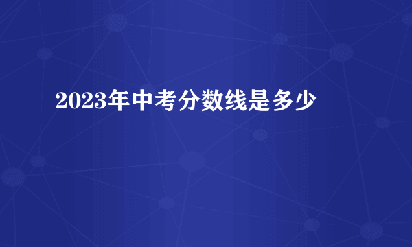 2023年中考分数线是多少