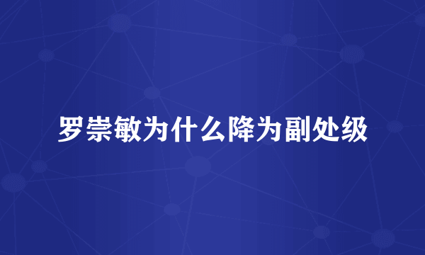 罗崇敏为什么降为副处级