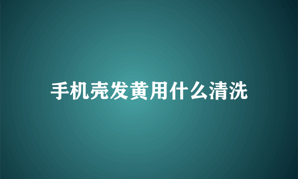 手机壳发黄用什么清洗