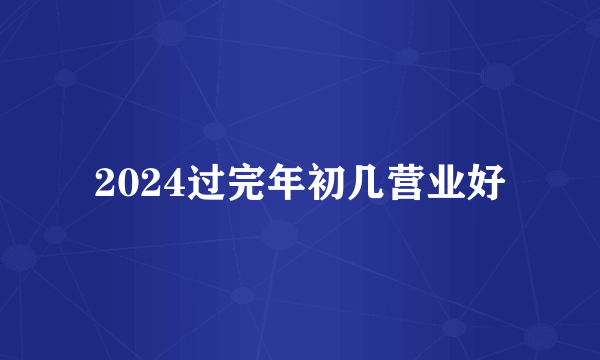 2024过完年初几营业好