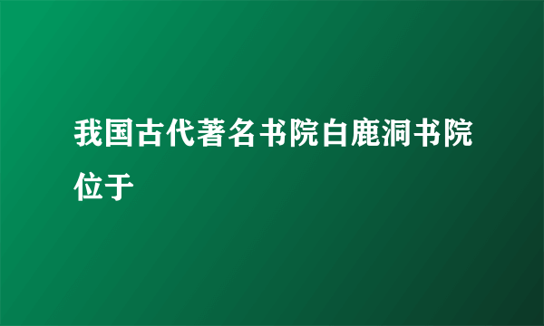 我国古代著名书院白鹿洞书院位于