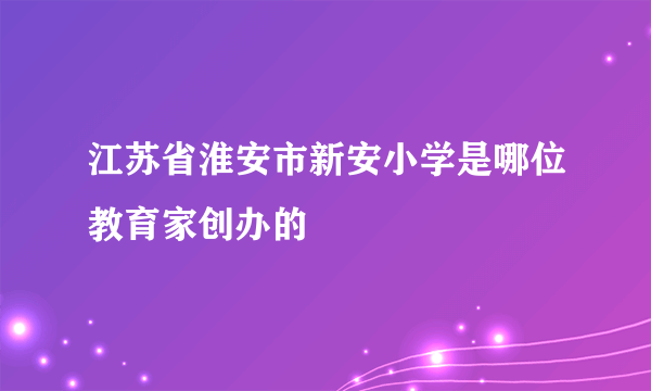 江苏省淮安市新安小学是哪位教育家创办的