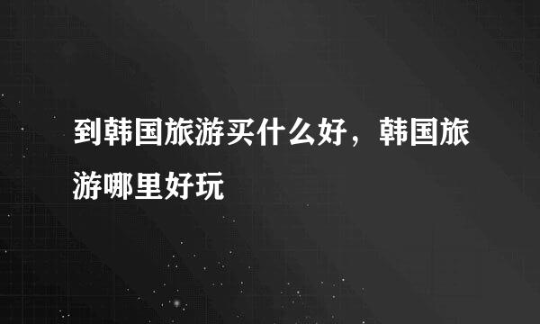 到韩国旅游买什么好，韩国旅游哪里好玩