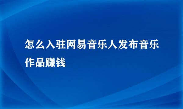 怎么入驻网易音乐人发布音乐作品赚钱
