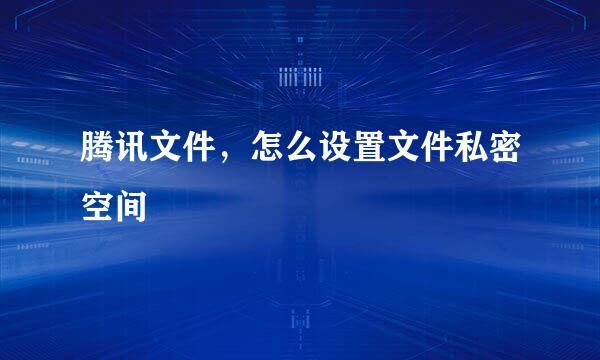 腾讯文件，怎么设置文件私密空间
